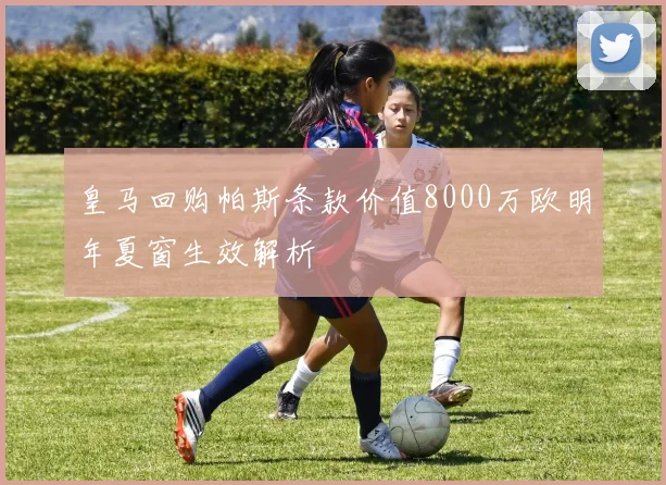 皇马回购帕斯条款价值8000万欧明年夏窗生效解析