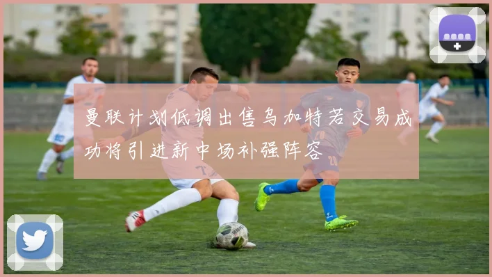 曼联计划低调出售乌加特若交易成功将引进新中场补强阵容