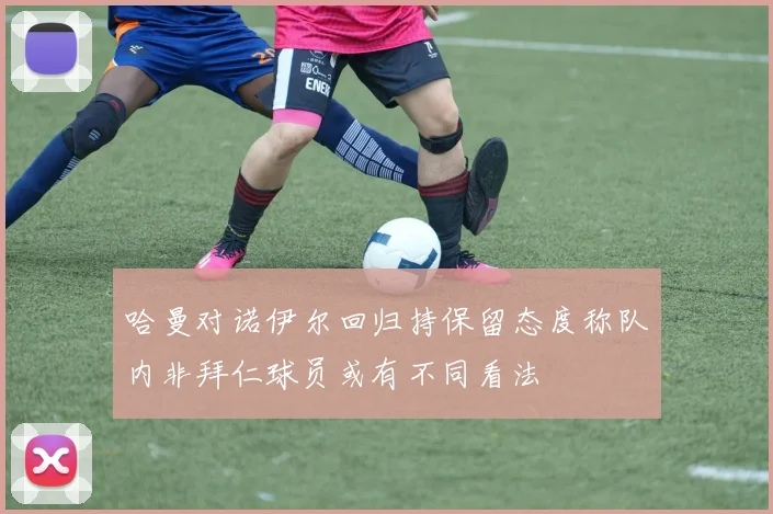 哈曼对诺伊尔回归持保留态度称队内非拜仁球员或有不同看法