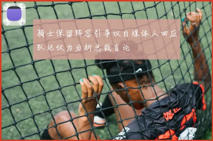 骑士保留阵容引争议自媒体人回应队记仅为分析总裁言论