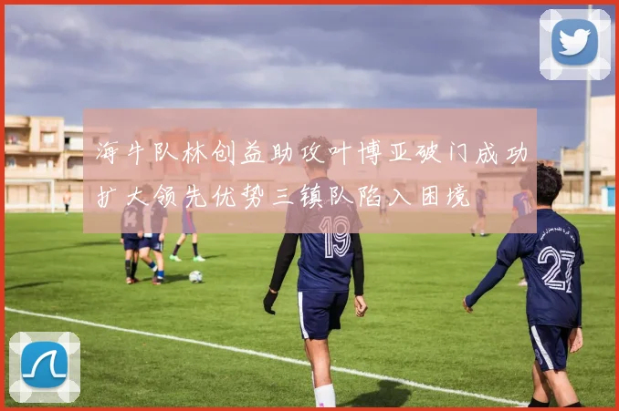 海牛队林创益助攻叶博亚破门成功扩大领先优势三镇队陷入困境
