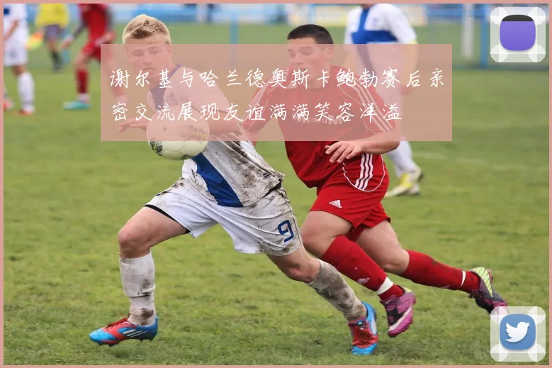 谢尔基与哈兰德奥斯卡鲍勃赛后亲密交流展现友谊满满笑容洋溢