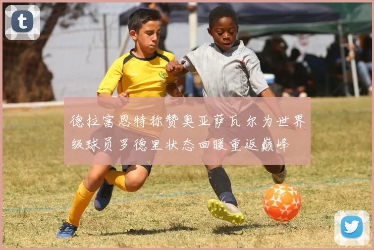 德拉富恩特称赞奥亚萨瓦尔为世界级球员罗德里状态回暖重返巅峰