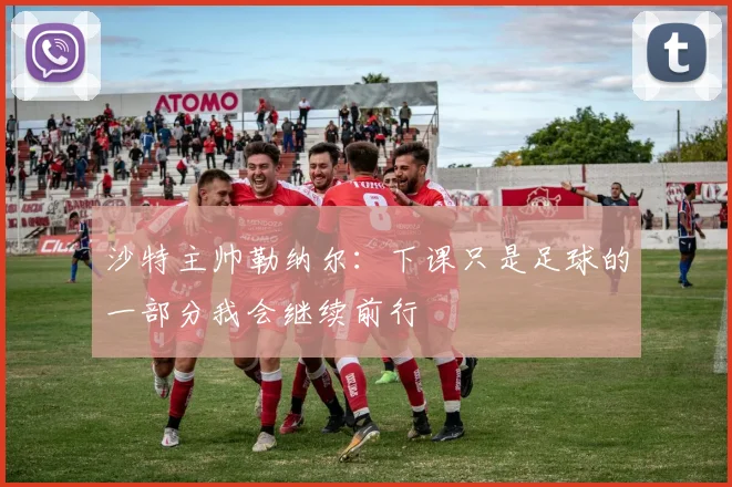 沙特主帅勒纳尔：下课只是足球的一部分我会继续前行