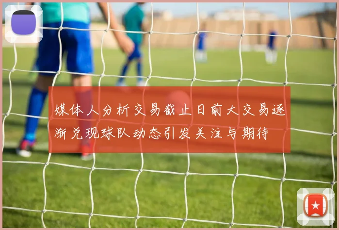 媒体人分析交易截止日前大交易逐渐兑现球队动态引发关注与期待