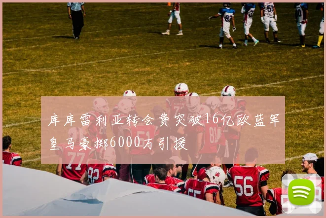 库库雷利亚转会费突破16亿欧蓝军皇马豪掷6000万引援
