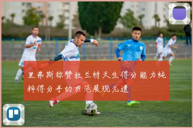 里弗斯称赞杜兰特天生得分能力纯粹得分手的典范展现无遗