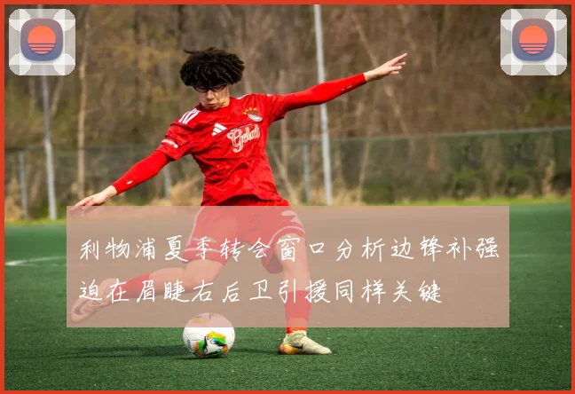 利物浦夏季转会窗口分析边锋补强迫在眉睫右后卫引援同样关键