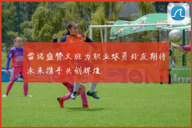 雷诺盛赞文班为职业球员好友期待未来携手共创辉煌