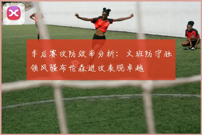 季后赛攻防效率分析：文班防守独领风骚布伦森进攻表现卓越