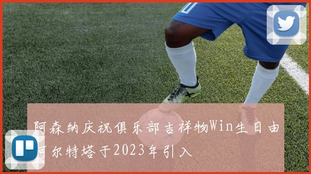 阿森纳庆祝俱乐部吉祥物Win生日由阿尔特塔于2023年引入